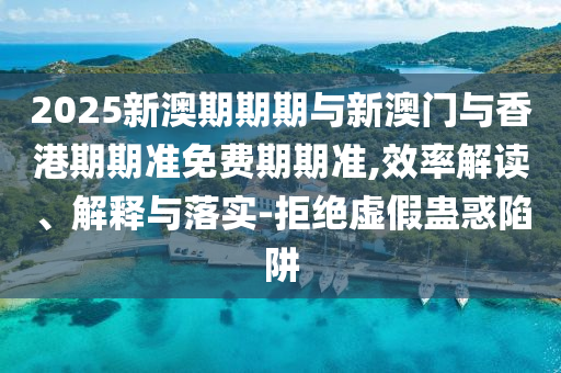 2025新澳期期期與新澳門與香港期期準(zhǔn)免費期期準(zhǔn),效率解讀、解釋與落實-拒絕虛假蠱惑陷阱