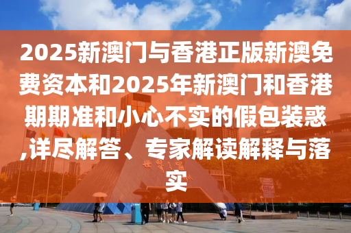 2025新澳門與香港正版新澳免費資本和2025年新澳門和香港期期準和小心不實的假包裝惑,詳盡解答、專家解讀解釋與落實
