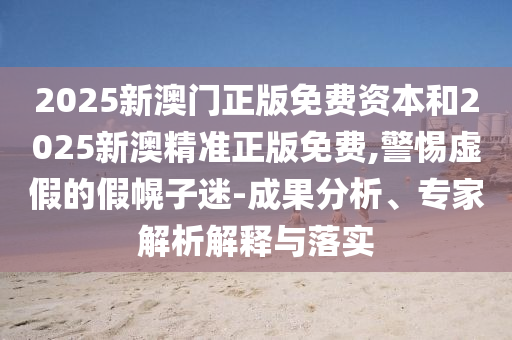 2025新澳門正版免費資本和2025新澳精準(zhǔn)正版免費,警惕虛假的假幌子迷-成果分析、專家解析解釋與落實