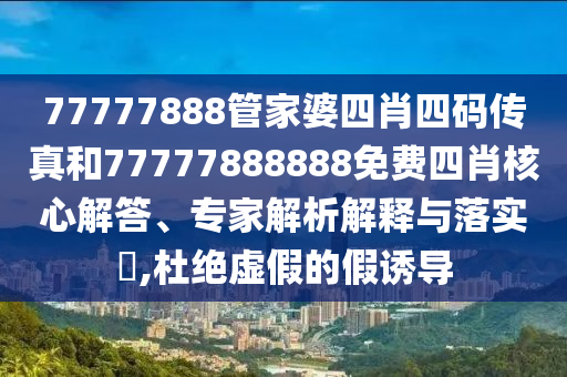 77777888管家婆四肖四碼傳真和77777888888免費(fèi)四肖核心解答、專家解析解釋與落實?,杜絕虛假的假誘導(dǎo)