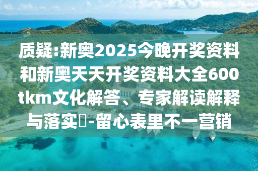 質(zhì)疑:新奧2025今晚開獎資料和新奧天天開獎資料大全600tkm文化解答、專家解讀解釋與落實?-留心表里不一營銷