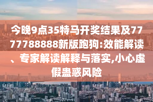 今晚9點(diǎn)35特馬開獎結(jié)果及7777788888新版跑狗:效能解讀、專家解讀解釋與落實,小心虛假蠱惑風(fēng)險