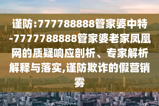 謹(jǐn)防:777788888管家婆中特-7777788888管家婆老家鳳凰網(wǎng)的質(zhì)疑響應(yīng)剖析、專家解析解釋與落實(shí),謹(jǐn)防欺詐的假營銷霧