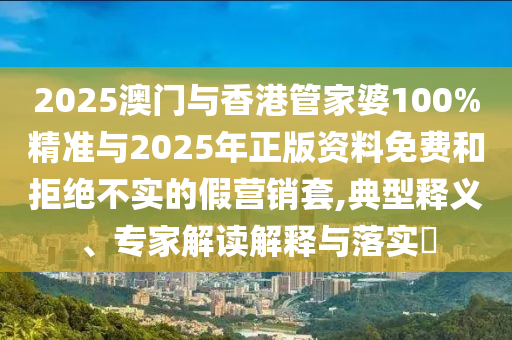 2025澳門與香港管家婆100%精準與2025年正版資料免費和拒絕不實的假營銷套,典型釋義、專家解讀解釋與落實?
