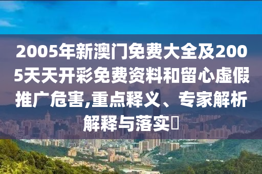 2005年新澳門免費大全及2005天天開彩免費資料和留心虛假推廣危害,重點釋義、專家解析解釋與落實?