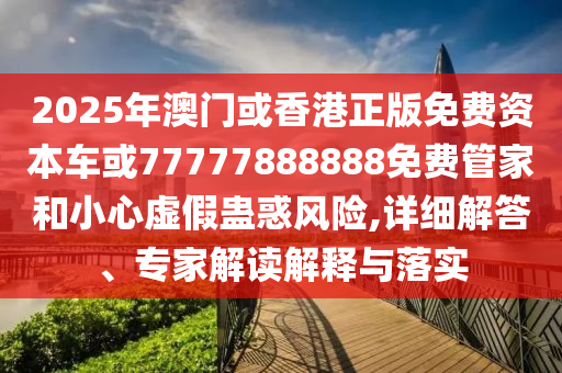 2025年澳門或香港正版免費資本車或77777888888免費管家和小心虛假蠱惑風險,詳細解答、專家解讀解釋與落實