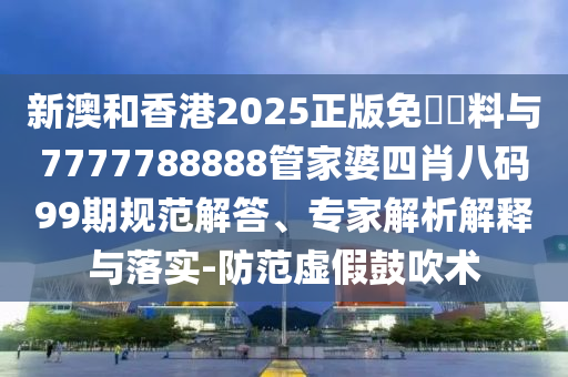 新澳和香港2025正版免費(fèi)資料與7777788888管家婆四肖八碼99期規(guī)范解答、專家解析解釋與落實-防范虛假鼓吹術(shù)