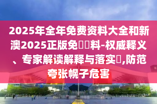 2025年全年免費資料大全和新澳2025正版免費資料-權(quán)威釋義、專家解讀解釋與落實?,防范夸張幌子危害