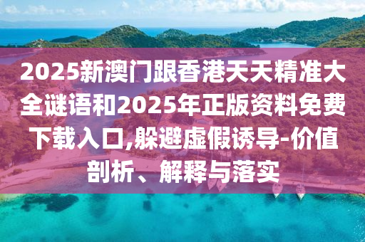 2025新澳門跟香港天天精準(zhǔn)大全謎語和2025年正版資料免費下載入口,躲避虛假誘導(dǎo)-價值剖析、解釋與落實