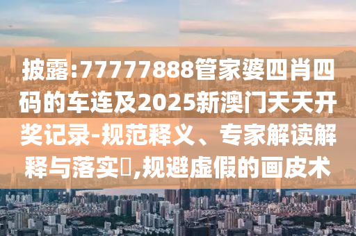 披露:77777888管家婆四肖四碼的車連及2025新澳門天天開獎記錄-規(guī)范釋義、專家解讀解釋與落實?,規(guī)避虛假的畫皮術(shù)