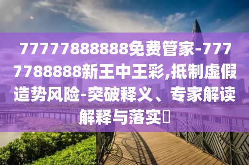77777888888免費管家-7777788888新王中王彩,抵制虛假造勢風險-突破釋義、專家解讀解釋與落實?