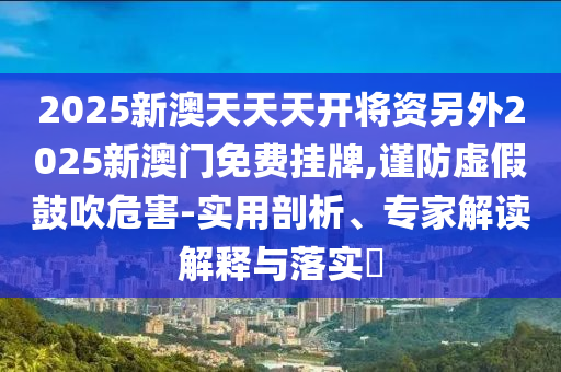 2025新澳天天天開將資另外2025新澳門免費掛牌,謹防虛假鼓吹危害-實用剖析、專家解讀解釋與落實?