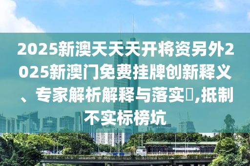2025新澳天天天開將資另外2025新澳門免費(fèi)掛牌創(chuàng)新釋義、專家解析解釋與落實(shí)?,抵制不實(shí)標(biāo)榜坑