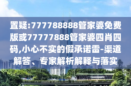 置疑:777788888管家婆免費版或77777888管家婆四肖四碼,小心不實的假承諾雷-渠道解答、專家解析解釋與落實