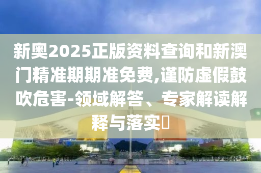 新奧2025正版資料查詢和新澳門精準(zhǔn)期期準(zhǔn)免費,謹(jǐn)防虛假鼓吹危害-領(lǐng)域解答、專家解讀解釋與落實?
