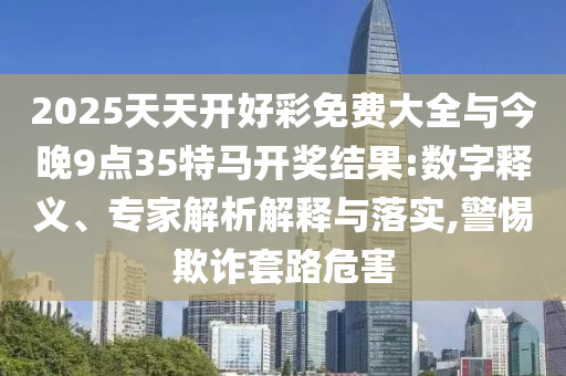 2025天天開好彩免費(fèi)大全與今晚9點(diǎn)35特馬開獎(jiǎng)結(jié)果:數(shù)字釋義、專家解析解釋與落實(shí),警惕欺詐套路危害