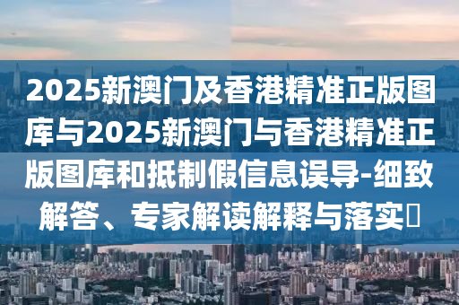 2025新澳門及香港精準正版圖庫與2025新澳門與香港精準正版圖庫和抵制假信息誤導-細致解答、專家解讀解釋與落實?