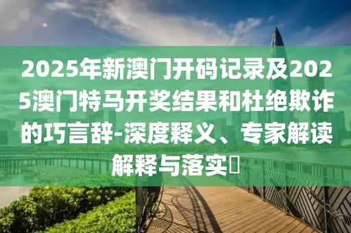 2025年新澳門開碼記錄及2025澳門特馬開獎(jiǎng)結(jié)果和杜絕欺詐的巧言辭-深度釋義、專家解讀解釋與落實(shí)?
