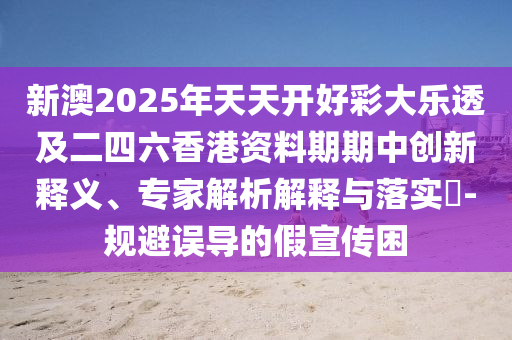 新澳2025年天天開(kāi)好彩大樂(lè)透及二四六香港資料期期中創(chuàng)新釋義、專家解析解釋與落實(shí)?-規(guī)避誤導(dǎo)的假宣傳困