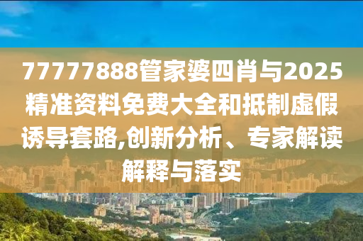 77777888管家婆四肖與2025精準資料免費大全和抵制虛假誘導套路,創(chuàng)新分析、專家解讀解釋與落實