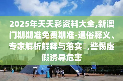 2025年天天彩資料大全,新澳門期期準(zhǔn)免費(fèi)期準(zhǔn)-通俗釋義、專家解析解釋與落實(shí)?,警惕虛假誘導(dǎo)危害