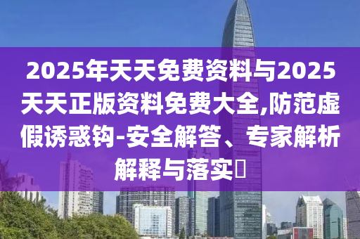 2025年天天免費資料與2025天天正版資料免費大全,防范虛假誘惑鉤-安全解答、專家解析解釋與落實?