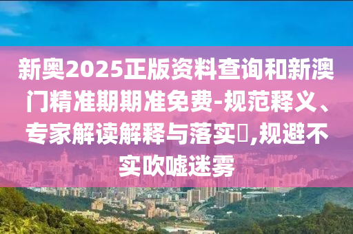 新奧2025正版資料查詢和新澳門(mén)精準(zhǔn)期期準(zhǔn)免費(fèi)-規(guī)范釋義、專家解讀解釋與落實(shí)?,規(guī)避不實(shí)吹噓迷霧