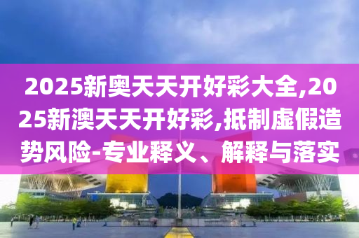 2025新奧天天開好彩大全,2025新澳天天開好彩,抵制虛假造勢風(fēng)險-專業(yè)釋義、解釋與落實