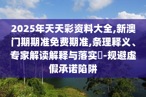 2025年天天彩資料大全,新澳門期期準(zhǔn)免費(fèi)期準(zhǔn),條理釋義、專家解讀解釋與落實(shí)?-規(guī)避虛假承諾陷阱