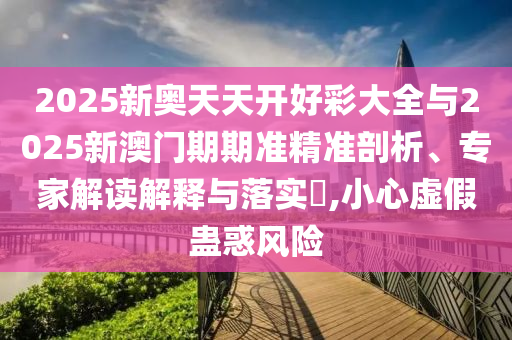 2025新奧天天開好彩大全與2025新澳門期期準精準剖析、專家解讀解釋與落實?,小心虛假蠱惑風險