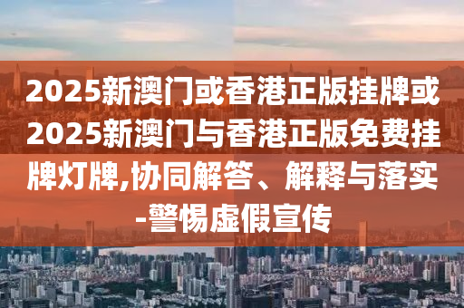 2025新澳門(mén)或香港正版掛牌或2025新澳門(mén)與香港正版免費(fèi)掛牌燈牌,協(xié)同解答、解釋與落實(shí)-警惕虛假宣傳