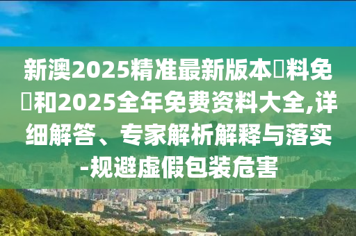 新澳2025精準(zhǔn)最新版本資料免費(fèi)和2025全年免費(fèi)資料大全,詳細(xì)解答、專(zhuān)家解析解釋與落實(shí)-規(guī)避虛假包裝危害