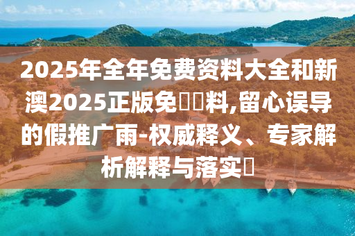 2025年全年免費(fèi)資料大全和新澳2025正版免費(fèi)資料,留心誤導(dǎo)的假推廣雨-權(quán)威釋義、專家解析解釋與落實(shí)?