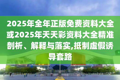 2025年全年正版免費(fèi)資料大全或2025年天天彩資料大全精準(zhǔn)剖析、解釋與落實(shí),抵制虛假誘導(dǎo)套路