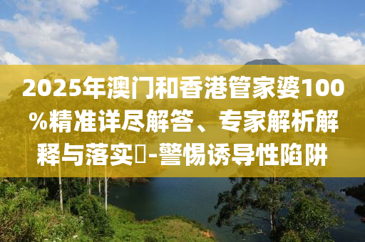 2025年澳門和香港管家婆100%精準(zhǔn)詳盡解答、專家解析解釋與落實(shí)?-警惕誘導(dǎo)性陷阱