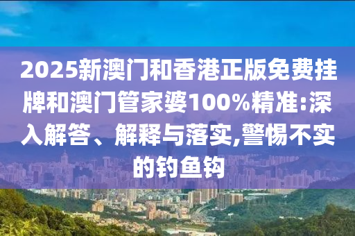 2025新澳門和香港正版免費掛牌和澳門管家婆100%精準:深入解答、解釋與落實,警惕不實的釣魚鉤