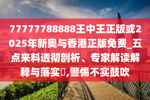 77777788888王中王正版或2025年新奧與香港正版免費(fèi)_五點(diǎn)來(lái)料透徹剖析、專家解讀解釋與落實(shí)?,警惕不實(shí)鼓吹