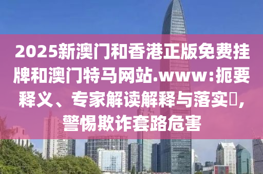 2025新澳門和香港正版免費(fèi)掛牌和澳門特馬網(wǎng)站.www:扼要釋義、專家解讀解釋與落實(shí)?,警惕欺詐套路危害