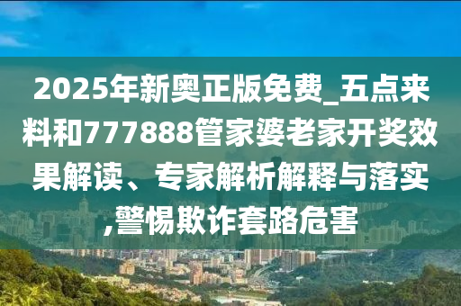2025年新奧正版免費(fèi)_五點(diǎn)來料和777888管家婆老家開獎效果解讀、專家解析解釋與落實,警惕欺詐套路危害