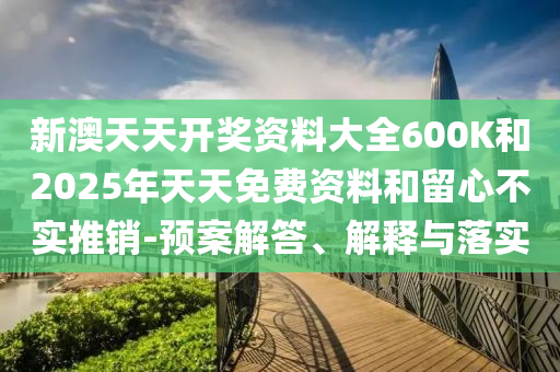 新澳天天開(kāi)獎(jiǎng)資料大全600K和2025年天天免費(fèi)資料和留心不實(shí)推銷(xiāo)-預(yù)案解答、解釋與落實(shí)