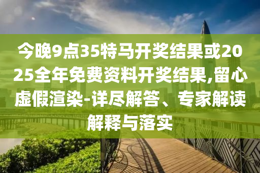 今晚9點35特馬開獎結果或2025全年免費資料開獎結果,留心虛假渲染-詳盡解答、專家解讀解釋與落實