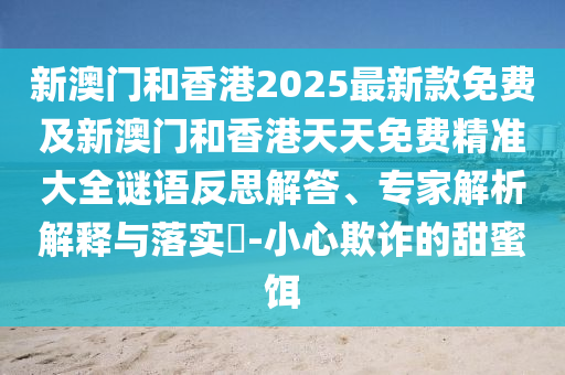 新澳門和香港2025最新款免費及新澳門和香港天天免費精準大全謎語反思解答、專家解析解釋與落實?-小心欺詐的甜蜜餌