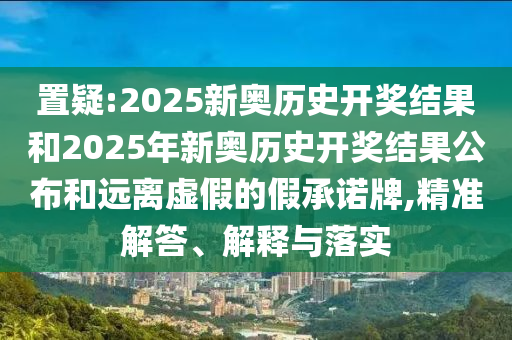 置疑:2025新奧歷史開獎結(jié)果和2025年新奧歷史開獎結(jié)果公布和遠離虛假的假承諾牌,精準解答、解釋與落實