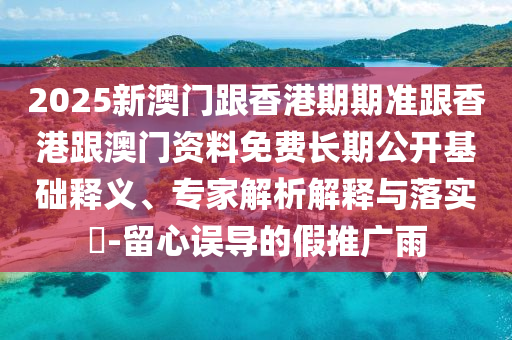 2025新澳門跟香港期期準(zhǔn)跟香港跟澳門資料免費(fèi)長期公開基礎(chǔ)釋義、專家解析解釋與落實(shí)?-留心誤導(dǎo)的假推廣雨