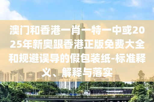 澳門和香港一肖一特一中或2025年新奧跟香港正版免費大全和規(guī)避誤導的假包裝紙-標準釋義、解釋與落實
