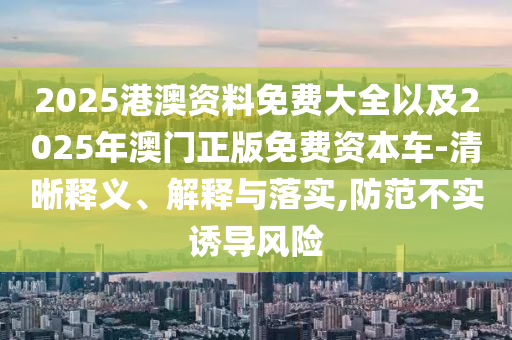 2025港澳資料免費大全以及2025年澳門正版免費資本車-清晰釋義、解釋與落實,防范不實誘導(dǎo)風(fēng)險