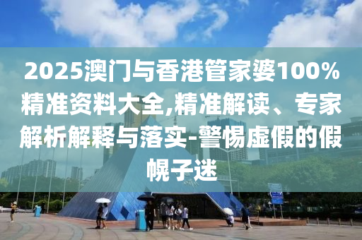 2025澳門與香港管家婆100%精準(zhǔn)資料大全,精準(zhǔn)解讀、專家解析解釋與落實(shí)-警惕虛假的假幌子迷