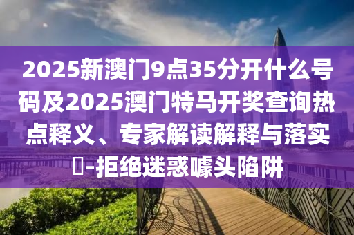 2025新澳門9點(diǎn)35分開什么號碼及2025澳門特馬開獎(jiǎng)查詢熱點(diǎn)釋義、專家解讀解釋與落實(shí)?-拒絕迷惑噱頭陷阱