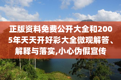 正版資料免費(fèi)公開大全和2005年天天開好彩大全微觀解答、解釋與落實(shí),小心偽假宣傳