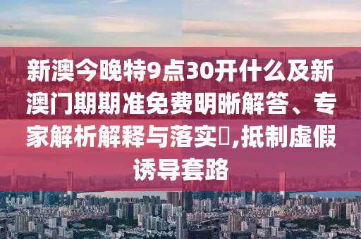 新澳今晚特9點30開什么及新澳門期期準(zhǔn)免費明晰解答、專家解析解釋與落實?,抵制虛假誘導(dǎo)套路